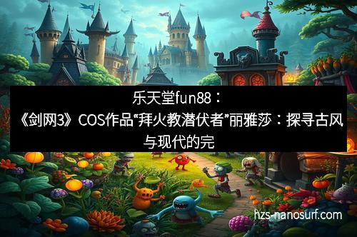 乐天堂fun88：《剑网3》COS作品“拜火教潜伏者”丽雅莎：探寻古风与现代的完美融合
